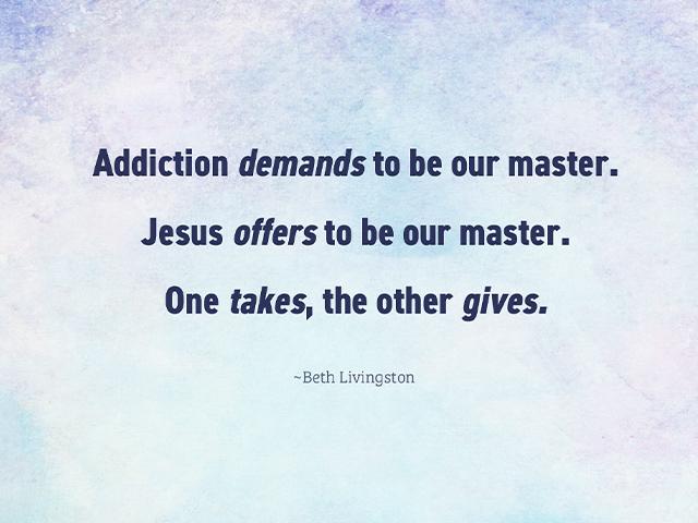 Addiction demands to be our master. Jesus offers to be our master. One takes, the other gives.