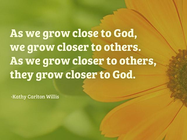 As we grow close to God, we grow closer to others. As we grow closer to others, they grow closer to God.