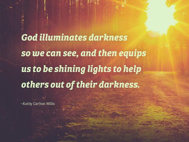 God illuminates darkness so we can see, and then equips us to be shining lights to help others out of their darkness. ~Kathy Carlton Willis