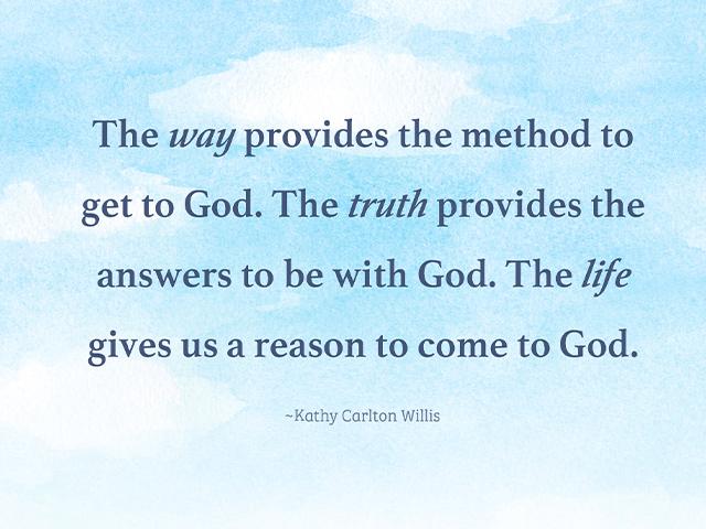 The way provides the method to get to God. The truth provides the answers to be with God. The life gives us a reason to come to God. Kathy Carlton Willis